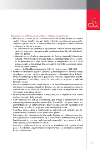 117 
Desafios desde el Ministerio de la Mujer y Poblaciones Vulnerables 
El Estado en el marco de sus compromisos internacionales, a través de nuestro 
sector, enfrenta desafíos que van desde el ámbito normativo, de prevención, 
atención y protección de las víctimas de violencia de género, violencia familiar 
y violencia sexual, así tenemos: 
- La transversalización del enfoque de género en todos los niveles de gobierno, 
sectores, programas y proyectos relacionados con la problemática de la vio-lencia 
de género. 
- Habiéndose impulsado la incorporación del feminicidio en el Código Penal, 
artículo 107 (feminicidio íntimo), se debe proponer la ampliación del concep-to 
de feminicidio en el mencionado artículo, e incorporarlo como tipo penal 
autónomo con la perspectiva de género como elemento constitutivo o agra-vante 
del hecho violento. 
- A través del Plan Nacional contra la violencia hacia la mujer 2009-2015: 
Fortalecer y ampliar las acciones conjuntas y articuladas con los diversos niveles 
de gobierno, sectores e instituciones involucradas en la problemática de la vio-lencia 
hacia la mujer y de género, que permita mejorar e implementar el siste-ma 
de prevención, atención y protección de la violencia de género, la violencia 
familiar y sexual. 
Impulsar en coordinación con el Ministerio de Salud la implementación de ac-ciones 
preventivas socioeducativas dirigidas a las parejas o agresores; así como, 
mecanismos de inclusión para la atención y rehabilitación especializada a las 
víctimas de violencia de género. 
En coordinación con el Ministerio Público, impulsar la implementación de un 
registro integrado de feminicidio. 
Como resultado del trabajo intersectorial, que incluya la participación de los 
diversos organismos no gubernamentales y la sociedad civil, promover la im-plementación 
de un sistema integral de prevención, atención y protección de 
las víctimas de violencia de género, violencia familiar y sexual. 
Coordinar acciones para la modificación de patrones socio culturales que re-fuerzan 
la cultura violenta y la no igualdad de género. 
Promover a nivel nacional, regional y local estudios e investigaciones que per-mitan 
profundizar el conocimiento de la problemática del feminicidio, evaluar 
las diferentes intervenciones y el sistema de prevención y atención de la violen-cia 
de género, violencia familiar y sexual. 
Impulsar la implementación de mecanismos a nivel nacional, regional y local 
para el monitoreo y seguimiento del cumplimiento de las políticas contra la vio-lencia 
hacia la mujer. 
 