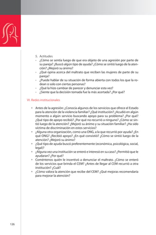 126 
5. Actitudes 
- ¿Cómo se sentía luego de que era objeto de una agresión por parte de 
su pareja? ¿Buscó algún tipo de ayuda? ¿Cómo se sintió luego de la aten-ción? 
¿Mejoró su ánimo? 
- ¿Qué opina acerca del maltrato que reciben las mujeres de parte de su 
pareja? 
- ¿Puede hablar de su situación de forma abierta con todos los que la ro-dean 
o solo con ciertas personas? 
- ¿Qué la hizo cambiar de parecer y denunciar esta vez? 
- ¿Siente que la decisión tomada fue la más acertada? ¿Por qué? 
VI. Redes institucionales 
Antes de la agresión: ¿Conocía algunos de los servicios que ofrece el Estado 
para la atención de la violencia familiar? ¿Qué institución? ¿Acudió en algún 
momento a algún servicio buscando apoyo para su problema? ¿Por qué? 
¿Qué tipo de apoyo recibió? ¿Por qué no recurrió a ninguno? ¿Cómo se sin-tió 
luego de la atención? ¿Mejoró su ánimo y su situación familiar? ¿Ha sido 
víctima de discriminación en estos servicios? 
¿Alguna otra organización, como una ONG, a la que recurrió por ayuda? ¿En 
qué ONG? ¿Recibió apoyo? ¿En qué consistió? ¿Cómo se sintió luego de la 
atención? ¿Mejoró su ánimo? 
¿Qué tipo de ayuda buscó preferentemente (económica, psicológica, social, 
legal)? 
¿Alguna vez una institución se enteró e interesó en su caso? ¿Permitió que le 
ayudaran? ¿Por qué? 
Coméntenos quién le incentivó a denunciar el maltrato. ¿Cómo se enteró 
de los servicios que brinda el CEM? ¿Antes de llegar al CEM recurrió a otra 
institución? ¿Cuál? 
¿Cómo valora la atención que recibe del CEM? ¿Qué mejoras recomendaría 
para mejorar la atención? 
 