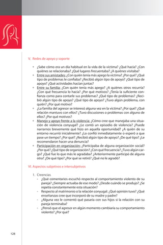 128 
V. Redes de apoyo y soporte 
¿Sabe cómo era un día habitual en la vida de la víctima? ¿Qué hacía? ¿Con 
quiénes se relacionaba? ¿Qué lugares frecuentaba? ¿A quiénes visitaba? 
Entre sus amistades: ¿Con quién tenía más apego la víctima? ¿Por qué? ¿Qué 
tipo de problemas le confiaba? ¿Recibió algún tipo de apoyo? ¿Qué tipo de 
apoyo? ¿Qué actividades hacían juntas? 
Entre su familia: ¿Con quién tenía más apego? ¿A quiénes otros recurría? 
¿Con qué frecuencia lo hacía? ¿Por qué motivos? ¿Tenía la suficiente con-fianza 
como para contarle sus problemas? ¿Qué tipo de problemas? ¿Reci-bió 
algún tipo de apoyo? ¿Qué tipo de apoyo? ¿Tuvo algún problema, con 
quién? ¿Por qué motivo? 
¿La familia del agresor se interesó alguna vez en la víctima? ¿Por qué? ¿Qué 
relación mantuvo con ellos? ¿Tuvo discusiones o problemas con alguno de 
ellos? ¿Por qué motivos? 
Manejo y apoyo frente a la violencia: ¿Cómo cree que manejaba una situa-ción 
de violencia conyugal? ¿Le contó un episodio de violencia? ¿Puede 
narrarnos brevemente qué hizo en aquella oportunidad? ¿A quién de su 
entorno recurrió inicialmente? ¿Lo confió inmediatamente o esperó a que 
pase un tiempo? ¿Por qué? ¿Recibió algún tipo de apoyo? ¿De qué tipo? ¿Le 
recomendaron hacer una denuncia? 
Participación en organización: ¿Participaba de alguna organización social? 
¿Por qué? ¿Qué tipo de organización? ¿Con qué frecuencia? ¿Tuvo algún car-go? 
¿Qué fue lo que más le agradaba? ¿Anteriormente participó de alguna 
otra? ¿De qué tipo? ¿Por qué se retiró? ¿Qué no le agradó? 
VI. Aspectos subjetivos e intersubjetivos 
1. Creencias 
- ¿Qué comentarios escuchó respecto al comportamiento violento de su 
pareja? ¿Siempre actuaba de ese modo? ¿Desde cuándo se produjo? ¿Se 
repetía constantemente esta situación? 
- Respecto al matrimonio o la relación conyugal: ¿Qué opinión tuvo? ¿Qué 
enseñanzas cree que incorporó de su madre y padre? 
- ¿Alguna vez le comentó qué pasaría con sus hijos si la relación con su 
pareja terminaba? 
- ¿Pensó que el agresor en algún momento cambiaría su comportamiento 
violento? ¿Por qué? 
 
