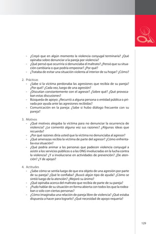 129 
- ¿Creyó que en algún momento la violencia conyugal terminaría? ¿Qué 
opinaba sobre denunciar a la pareja por violencia? 
- ¿Qué pensó que ocurriría si denunciaba el maltrato? ¿Pensó que su situa-ción 
cambiaría o que podría empeorar? ¿Por qué? 
- ¿Trataba de evitar una situación violenta al interior de su hogar? ¿Cómo? 
2. Prácticas 
- ¿Sabe si la víctima perdonaba las agresiones que recibía de su pareja? 
¿Por qué? ¿Cada vez, luego de una agresión? 
- ¿Discutían constantemente con el agresor? ¿Sobre qué? ¿Qué provoca-ban 
estas discusiones? 
- Búsqueda de apoyo: ¿Recurrió a alguna persona o entidad pública o pri-vada 
por ayuda ante las agresiones recibidas? 
- Comunicación en la pareja: ¿Sabe si hubo diálogo frecuente con su 
pareja? 
3. Motivos 
- ¿Qué motivos alegaba la víctima para no denunciar la ocurrencia de 
violencia? ¿Le comentó alguna vez sus razones? ¿Algunas ideas que 
recuerda? 
- ¿Por qué razones diría usted que la víctima no denunciaba al agresor? 
- ¿Qué amenazas recibía la víctima de parte del agresor? ¿Cómo enfrenta-ba 
esa situación? 
- ¿Qué podría animar a las personas que padecen violencia conyugal a 
asistir a los servicios públicos o a las ONG involucradas en la lucha contra 
la violencia? ¿Y a involucrarse en actividades de prevención? ¿De aten-ción? 
¿Y de apoyo? 
4. Actitudes 
- ¿Sabe cómo se sentía luego de que era objeto de una agresión por parte 
de su pareja? ¿Qué le confiaba? ¿Buscó algún tipo de ayuda? ¿Cómo se 
sintió luego de la atención? ¿Mejoró su ánimo? 
- ¿Qué opinaba acerca del maltrato que recibía de parte de su pareja? 
- ¿Pudo hablar de su situación en forma abierta con todos los que la rodea-ban 
o solo con ciertas personas? 
- ¿Cómo imaginaba una relación de pareja libre de violencia? ¿Qué estaba 
dispuesta a hacer para lograrlo? ¿Qué necesidad de apoyo requería? 
 