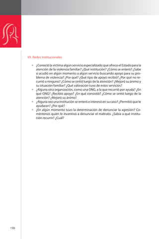130 
VII. Redes institucionales 
¿Conoció la víctima algún servicio especializado que ofrece el Estado para la 
atención de la violencia familiar? ¿Qué institución? ¿Cómo se enteró? ¿Sabe 
si acudió en algún momento a algún servicio buscando apoyo para su pro-blema 
de violencia? ¿Por qué? ¿Qué tipo de apoyo recibió? ¿Por qué no re-currió 
a ninguno? ¿Cómo se sintió luego de la atención? ¿Mejoró su ánimo y 
su situación familiar? ¿Qué valoración tuvo de estos servicios? 
¿Alguna otra organización, como una ONG, a la que recurrió por ayuda? ¿En 
qué ONG? ¿Recibió apoyo? ¿En qué consistió? ¿Cómo se sintió luego de la 
atención? ¿Mejoró su ánimo? 
¿Alguna vez una institución se enteró e interesó en su caso? ¿Permitió que le 
ayudaran? ¿Por qué? 
¿En algún momento tuvo la determinación de denunciar la agresión? Co-méntenos 
quién le incentivó a denunciar el maltrato. ¿Sabía a qué institu-ción 
recurrir? ¿Cuál? 
 