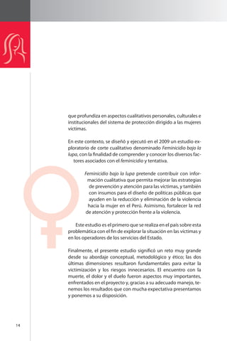 14 
que profundiza en aspectos cualitativos personales, culturales e 
institucionales del sistema de protección dirigido a las mujeres 
víctimas. 
En este contexto, se diseñó y ejecutó en el 2009 un estudio ex-ploratorio 
de corte cualitativo denominado Feminicidio bajo la 
lupa, con la finalidad de comprender y conocer los diversos fac-tores 
asociados con el feminicidio y tentativa. 
Feminicidio bajo la lupa pretende contribuir con infor-mación 
cualitativa que permita mejorar las estrategias 
de prevención y atención para las víctimas, y también 
con insumos para el diseño de políticas públicas que 
ayuden en la reducción y eliminación de la violencia 
hacia la mujer en el Perú. Asimismo, fortalecer la red 
de atención y protección frente a la violencia. 
Este estudio es el primero que se realiza en el país sobre esta 
problemática con el fin de explorar la situación en las víctimas y 
en los operadores de los servicios del Estado. 
Finalmente, el presente estudio significó un reto muy grande 
desde su abordaje conceptual, metodológico y ético; las dos 
últimas dimensiones resultaron fundamentales para evitar la 
victimización y los riesgos innecesarios. El encuentro con la 
muerte, el dolor y el duelo fueron aspectos muy importantes, 
enfrentados en el proyecto y, gracias a su adecuado manejo, te-nemos 
los resultados que con mucha expectativa presentamos 
y ponemos a su disposición. 
 