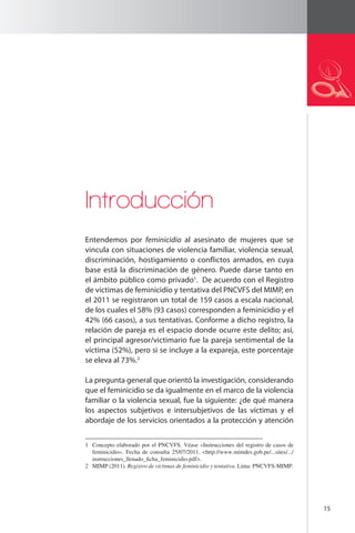15 
Introducción 
Entendemos por feminicidio al asesinato de mujeres que se 
vincula con situaciones de violencia familiar, violencia sexual, 
discriminación, hostigamiento o conflictos armados, en cuya 
base está la discriminación de género. Puede darse tanto en 
el ámbito público como privado1. De acuerdo con el Registro 
de víctimas de feminicidio y tentativa del PNCVFS del MIMP, en 
el 2011 se registraron un total de 159 casos a escala nacional, 
de los cuales el 58% (93 casos) corresponden a feminicidio y el 
42% (66 casos), a sus tentativas. Conforme a dicho registro, la 
relación de pareja es el espacio donde ocurre este delito; así, 
el principal agresor/victimario fue la pareja sentimental de la 
víctima (52%), pero si se incluye a la expareja, este porcentaje 
se eleva al 73%.2 
La pregunta general que orientó la investigación, considerando 
que el feminicidio se da igualmente en el marco de la violencia 
familiar o la violencia sexual, fue la siguiente: ¿de qué manera 
los aspectos subjetivos e intersubjetivos de las víctimas y el 
abordaje de los servicios orientados a la protección y atención 
1 Concepto elaborado por el PNCVFS. Véase «Instrucciones del registro de casos de 
feminicidio». Fecha de consulta 25/07/2011. <http://www.mimdes.gob.pe/...sites/.../ 
instrucciones_llenado_ficha_feminicidio.pdf>. 
2 MIMP (2011). Registro de víctimas de feminicidio y tentativa. Lima: PNCVFS-MIMP. 
 