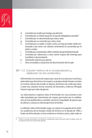 20 
d. Cometido por el jefe que hostiga sexualmente 
e. Cometido por un cliente sexual (en el caso de trabajadoras sexuales)6 
f. Cometido por un desconocido que viola y mata 
g. Cometido por un conocido que viola y mata 
h. Cometido por un padre o madre contra una hija por haber salido em-barazada 
o por tener una relación sentimental no consentida por el 
padre o madre 
i. Cometido por un proxeneta, rufián o tratante sexual (esclavitud sexual) 
j. Cometido por subversivos u otros contra mujeres del enemigo para 
humillarlo o desmoralizarlo 
k. Infanticidio selectivo por género 
l. Otros vinculados a situaciones de discriminación de la mujer 
1.1.2. Evolución histórica de la conceptualización y 
visibilización de esta problemática 
El feminicidio o la muerte de mujeres por causa de una estructura machista y 
paternalista que discrimina a las mujeres, se produce desde tiempos remotos 
en muchas culturas del mundo; en algunas, de formas más sutiles que otras, 
y hasta hoy subsisten formas extremas de homicidio y violencia infringida 
hacia la mujer por razón de género. 
Los observatorios y registros sobre el feminicidio son muy recientes y han 
sido impulsados por movimientos de mujeres que luchan por la visibiliza-ción 
de esta problemática y también contra las inequidades de género que 
las afectan y colocan en desventaja frente al hombre. 
La reflexión sobre el feminicidio surge y se coloca en la agenda de los ámbi-tos 
académicos de los Estados Unidos de América en la década de 1990; a 
finales de dicha década, se hace evidente en América Latina, sobre todo en 
6 Si bien se recoge este término en la directiva, consideramos que la discusión sobre el trabajo sexual de 
las mujeres aún no ha sido del todo agotada. 
 
