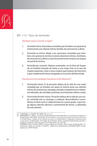 26 
1.1.3. Tipos de feminicidio 
Tipología según Carcedo y Sagot19 
1. Femicidio íntimo. Asesinatos cometidos por hombres con quienes la 
víctima tenía una relación íntima, familiar, de convivencia o afines. 
2. Femicidio no íntimo. Alude a los asesinatos cometidos por hom-bres 
con quienes la víctima no tenía relaciones íntimas, familiares, 
de convivencia o afines a esta; frecuentemente involucra el ataque 
sexual de la víctima. 
3. Femicidio por conexión. Mujeres asesinadas «en la línea de fuego» 
de un hombre tratando de matar a una mujer. Este es el caso de 
mujeres parientes, niñas u otras mujeres que trataron de intervenir 
o que simplemente fueron atrapadas en la acción del feminicida. 
Presentamos otra tipología, basada en la de Monárrez20 
1. Feminicidio íntimo. Es la privación dolosa de la vida de una mujer 
cometida por un hombre con quien la víctima tenía una relación 
íntima, de convivencia, noviazgo, amistad, compañerismo o relacio-nes 
laborales, de vecindad, ocasional, circunstancial o afines a estas. 
2. Feminicidio familiar íntimo. Privación dolosa de la vida de una mu-jer 
cometida por su cónyuge o cualquier descendiente o ascen-diente 
en línea recta o colateral hasta en cuarto grado, o que ten-ga 
alguna relación afectiva o sentimental de hecho, a sabiendas 
de esta relación. 
19 CARCEDO, A.; SAGOT, M. (2000). Op. cit., p. 9. 
20 MONÁRREZ, J. (2006). «Las diversas representaciones del feminicidio y los asesinatos de mujeres en 
Ciudad Juárez, 1993-2005»: En Sistema socioeconómico y georreferencial sobre la violencia de género 
en Ciudad Juárez. Análisis de la violencia de género en Ciudad Juárez, Chihuahua: propuestas para 
su prevención. Ciudad Juárez: El Colegio de la Frontera Norte y Comisión Especial para prevenir y 
erradicar la violencia contra las mujeres en Ciudad Juárez, pp. 362-380. 
GODÍNEZ LEAL, Lourdes (2008). «Avanza experta en el estudio sobre los tipos de feminicidio». Ci-macnoticias. 
Fecha de consulta: 31/03/2011. <http://www.cimacnoticias.com/site/08120403-Avanza-experta- 
en-e.35867.0.html>. 
 