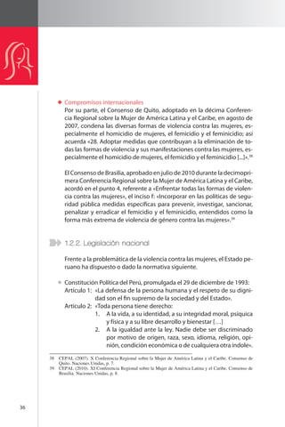 36 
Compromisos internacionales 
Por su parte, el Consenso de Quito, adoptado en la décima Conferen-cia 
Regional sobre la Mujer de América Latina y el Caribe, en agosto de 
2007, condena las diversas formas de violencia contra las mujeres, es-pecialmente 
el homicidio de mujeres, el femicidio y el feminicidio; así 
acuerda «28. Adoptar medidas que contribuyan a la eliminación de to-das 
las formas de violencia y sus manifestaciones contra las mujeres, es-pecialmente 
el homicidio de mujeres, el femicidio y el feminicidio [...]».38 
El Consenso de Brasilia, aprobado en julio de 2010 durante la decimopri-mera 
Conferencia Regional sobre la Mujer de América Latina y el Caribe, 
acordó en el punto 4, referente a «Enfrentar todas las formas de violen-cia 
contra las mujeres», el inciso f: «Incorporar en las políticas de segu-ridad 
pública medidas específicas para prevenir, investigar, sancionar, 
penalizar y erradicar el femicidio y el feminicidio, entendidos como la 
forma más extrema de violencia de género contra las mujeres».39 
1.2.2. Legislación nacional 
Frente a la problemática de la violencia contra las mujeres, el Estado pe-ruano 
ha dispuesto o dado la normativa siguiente. 
Constitución Política del Perú, promulgada el 29 de diciembre de 1993: 
Artículo 1: «La defensa de la persona humana y el respeto de su digni-dad 
son el fin supremo de la sociedad y del Estado». 
Artículo 2: «Toda persona tiene derecho: 
1. A la vida, a su identidad, a su integridad moral, psíquica 
y física y a su libre desarrollo y bienestar […] 
2. A la igualdad ante la ley. Nadie debe ser discriminado 
por motivo de origen, raza, sexo, idioma, religión, opi-nión, 
condición económica o de cualquiera otra índole». 
38 CEPAL (2007). X Conferencia Regional sobre la Mujer de América Latina y el Caribe. Consenso de 
Quito. Naciones Unidas, p. 7. 
39 CEPAL (2010). XI Conferencia Regional sobre la Mujer de América Latina y el Caribe. Consenso de 
Brasilia. Naciones Unidas, p. 8. 
 