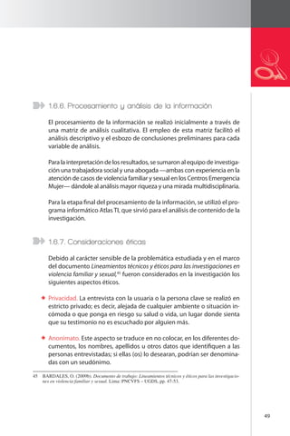 49 
1.6.6. Procesamiento y análisis de la información 
El procesamiento de la información se realizó inicialmente a través de 
una matriz de análisis cualitativa. El empleo de esta matriz facilitó el 
análisis descriptivo y el esbozo de conclusiones preliminares para cada 
variable de análisis. 
Para la interpretación de los resultados, se sumaron al equipo de investiga-ción 
una trabajadora social y una abogada —ambas con experiencia en la 
atención de casos de violencia familiar y sexual en los Centros Emergencia 
Mujer— dándole al análisis mayor riqueza y una mirada multidisciplinaria. 
Para la etapa final del procesamiento de la información, se utilizó el pro-grama 
informático Atlas TI, que sirvió para el análisis de contenido de la 
investigación. 
1.6.7. Consideraciones éticas 
Debido al carácter sensible de la problemática estudiada y en el marco 
del documento Lineamientos técnicos y éticos para las investigaciones en 
violencia familiar y sexual,45 fueron considerados en la investigación los 
siguientes aspectos éticos. 
Privacidad. La entrevista con la usuaria o la persona clave se realizó en 
estricto privado; es decir, alejada de cualquier ambiente o situación in-cómoda 
o que ponga en riesgo su salud o vida, un lugar donde sienta 
que su testimonio no es escuchado por alguien más. 
Anonimato. Este aspecto se traduce en no colocar, en los diferentes do-cumentos, 
los nombres, apellidos u otros datos que identifiquen a las 
personas entrevistadas; si ellas (os) lo desearan, podrían ser denomina-das 
con un seudónimo. 
45 BARDALES, O. (2009b). Documento de trabajo: Lineamientos técnicos y éticos para las investigacio-nes 
en violencia familiar y sexual. Lima: PNCVFS – UGDS, pp. 47-53. 
 