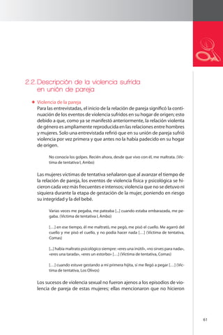 61 
2.2. Descripción de la violencia sufrida 
en unión de pareja 
Violencia de la pareja 
Para las entrevistadas, el inicio de la relación de pareja significó la conti-nuación 
de los eventos de violencia sufridos en su hogar de origen; esto 
debido a que, como ya se manifestó anteriormente, la relación violenta 
de género es ampliamente reproducida en las relaciones entre hombres 
y mujeres. Solo una entrevistada refirió que en su unión de pareja sufrió 
violencia por vez primera y que antes no la había padecido en su hogar 
de origen. 
No conocía los golpes. Recién ahora, desde que vivo con él, me maltrata. (Víc-tima 
de tentativa I, Ambo) 
Las mujeres víctimas de tentativa señalaron que al avanzar el tiempo de 
la relación de pareja, los eventos de violencia física y psicológica se hi-cieron 
cada vez más frecuentes e intensos; violencia que no se detuvo ni 
siquiera durante la etapa de gestación de la mujer, poniendo en riesgo 
su integridad y la del bebé. 
Varias veces me pegaba, me pateaba [...] cuando estaba embarazada, me pe-gaba. 
(Víctima de tentativa I, Ambo) 
[…] en ese tiempo, él me maltrató, me pegó, me pisó el cuello. Me agarró del 
cuello y me pisó el cuello, y no podía hacer nada […] (Víctima de tentativa, 
Comas) 
[...] había maltrato psicológico siempre: «eres una inútil», «no sirves para nada», 
«eres una tarada», «eres un estorbo» […] (Víctima de tentativa, Comas) 
[…] cuando estuve gestando a mi primera hijita, sí me llegó a pegar […] (Víc-tima 
de tentativa, Los Olivos) 
Los sucesos de violencia sexual no fueron ajenos a los episodios de vio-lencia 
de pareja de estas mujeres; ellas mencionaron que no hicieron 
 