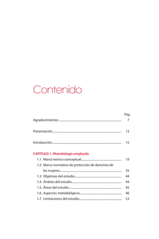Pág. 
Contenido 
Agradecimientos...................................................................................... 7 
Presentación............................................................................................... 13 
Introducción ............................................................................................... 15 
CAPÍTULO 1. Metodología empleada 
1.1. Marco teórico conceptual....................................................... 19 
1.2. Marco normativo de protección de derechos de 
las mujeres.................................................................................... 35 
1.3. Objetivos del estudio................................................................ 44 
1.4. Ámbito del estudio.................................................................... 44 
1.5. Áreas del estudio........................................................................ 45 
1.6. Aspectos metodológicos......................................................... 46 
1.7. Limitaciones del estudio.......................................................... 53 
 