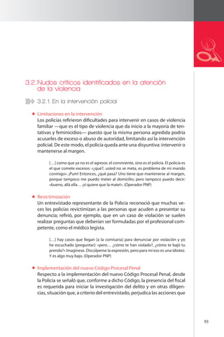 93 
3.2. Nudos críticos identificados en la atención 
de la violencia 
3.2.1. En la intervención policial 
Limitaciones en la intervención 
Los policías refirieron dificultades para intervenir en casos de violencia 
familiar —que es el tipo de violencia que da inicio a la mayoría de ten-tativas 
y feminicidios— puesto que la misma persona agredida podría 
acusarles de exceso o abuso de autoridad, limitando así la intervención 
policial. De este modo, el policía queda ante una disyuntiva: intervenir o 
mantenerse al margen. 
[…] como que ya no es el agresor, el conviviente, sino es el policía. El policía es 
el que comete excesos: «¿qué?, usted no se meta, es problema de mi marido 
conmigo». ¡Pum! Entonces, ¿qué pasa? Uno tiene que mantenerse al margen, 
porque tampoco me puedo meter al domicilio; pero tampoco puedo decir: 
«bueno, allá ella… ¡si quiere que la mate!». (Operador PNP) 
Revictimización 
Un entrevistado representante de la Policía reconoció que muchas ve-ces 
los policías revictimizan a las personas que acuden a presentar su 
denuncia; refirió, por ejemplo, que en un caso de violación se suelen 
realizar preguntas que deberían ser formuladas por el profesional com-petente, 
como el médico legista. 
[…] hay casos que llegan [a la comisaría] para denunciar por violación y yo 
he escuchado [preguntar]: «pero… ¿cómo te han violado?, ¿cómo te bajó tu 
prenda?» Imagínese. Discúlpeme la expresión, pero para mí eso es una idiotez. 
Y es algo muy bajo. (Operador PNP) 
Implementación del nuevo Código Procesal Penal 
Respecto a la implementación del nuevo Código Procesal Penal, desde 
la Policía se señaló que, conforme a dicho Código, la presencia del fiscal 
es requerida para iniciar la investigación del delito y en otras diligen-cias, 
situación que, a criterio del entrevistado, perjudica las acciones que 
 