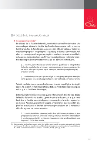95 
3.2.2. En la intervención fiscal 
Concepción familista54 
En el caso de la fiscalía de familia, un entrevistado refirió que ante una 
demanda por violencia familiar los fiscales buscan ante todo preservar 
la integridad de la familia; consecuentes con ello, se trata por todos los 
medios de propiciar terapias para la pareja y asistencia psicológica. Así, 
ellos no consideran el riesgo que implica para la víctima retornar al lado 
del agresor, exponiéndolas a sufrir nuevos episodios de violencia. Se de-fiende 
una posición familista sobre la de los derechos individuales. 
[…] nosotros, como fiscales de familia, tenemos que buscar la integridad de 
la familia, que la familia se integre y no se desintegre; entonces agotamos [los 
recursos] para que las partes vayan a terapias, reciban ayuda psicológica […] 
(Fiscal de familia) 
[…] hacer lo imposible para que ese hogar se salve, porque hay que tener pre-sente 
que esto no solo se hace por ellos, sino por los hijos […] (Fiscal de familia) 
Señaló también que, a pesar de disponer terapia psicológica, los impli-cados 
no asisten, restando así efectividad a la medida que adoptan para 
evitar que la familia se desintegre. 
Este incumplimiento demuestra que la intervención de este tipo desde 
la fiscalía de familia no es eficaz, puesto que el enfoque con el que se ve 
la violencia familiar no contribuye a restaurar derechos sino a ponerlos 
en riesgo. Además, prescriben terapia a victimarios que no están dis-puestos 
a realizarla, ni existen servicios especializados en la rehabilita-ción 
del agresor de manera masiva. 
[…] a veces también no concurren, se les da el oficio para que vayan a su tera-pia 
psicológica y no van. Entonces, si no hay voluntad del mismo interesado en 
ir a recibir su orientación, ya nosotros no podemos estar yendo detrás de cada 
litigante […] (Fiscal de familia) 
54 La concepción familista hace suponer que el bien jurídico que se trata de proteger es la armonía de la familia 
y el bienestar de todos sus miembros y no el derecho de las mujeres a no sufrir violencia (véase ZABALA, 
B. (2009). «El feminismo frente al Derecho». Viento Sur, Nº 104, julio, pp. 74-82. 
 