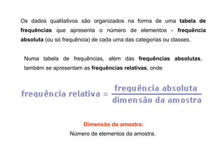Os dados qualitativos são organizados na forma de uma tabela de
frequências que apresenta o número de elementos - frequência
absoluta (ou só frequência) de cada uma das categorias ou classes.
Numa tabela de frequências, além das frequências absolutas,
também se apresentam as frequências relativas, onde
Dimensão da amostra:
Número de elementos da amostra.
 