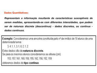 Representam a informação resultante de características susceptíveis de
serem medidas, apresentando-se com diferentes intensidades, que podem
ser de natureza discreta (descontínua) - dados discretos, ou contínua -
dados contínuos.
Dados Quantitativos:
 
