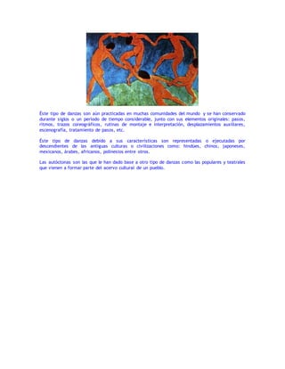 Éste tipo de danzas son aún practicadas en muchas comunidades del mundo y se han conservado
durante siglos o un período de tiempo considerable, junto con sus elementos originales: pasos,
ritmos, trazos coreográficos, rutinas de montaje e interpretación, desplazamientos auxiliares,
escenografía, tratamiento de pasos, etc.
Éste tipo de danzas debido a sus características son representadas o ejecutadas por
descendientes de las antiguas culturas o civilizaciones como: hindúes, chinos, japoneses,
mexicanos, árabes, africanos, polinesios entre otros.
Las autóctonas son las que le han dado base a otro tipo de danzas como las populares y teatrales
que vienen a formar parte del acervo cultural de un pueblo.
 