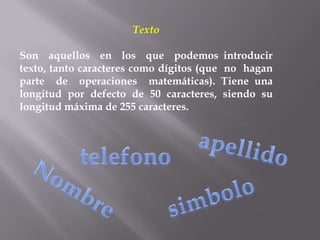 Texto

Son aquellos en los que podemos introducir
texto, tanto caracteres como dígitos (que no hagan
parte de operaciones matemáticas). Tiene una
longitud por defecto de 50 caracteres, siendo su
longitud máxima de 255 caracteres.
 