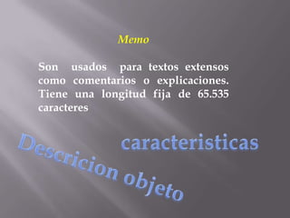 Memo

Son usados para textos extensos
como comentarios o explicaciones.
Tiene una longitud fija de 65.535
caracteres
 