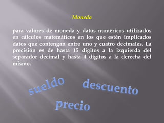 Moneda

para valores de moneda y datos numéricos utilizados
en cálculos matemáticos en los que estén implicados
datos que contengan entre uno y cuatro decimales. La
precisión es de hasta 15 dígitos a la izquierda del
separador decimal y hasta 4 dígitos a la derecha del
mismo.
 