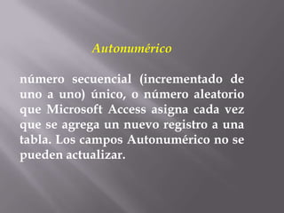 Autonumérico

número secuencial (incrementado de
uno a uno) único, o número aleatorio
que Microsoft Access asigna cada vez
que se agrega un nuevo registro a una
tabla. Los campos Autonumérico no se
pueden actualizar.
 