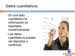 Datos cuantitativos.
10


        En una dato
         cuantitativo la
         información es
         reportada
         numéricamente.
        Los datos
         cuantitativos pueden
         ser discretos o
         continuos.
 