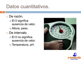 Datos cuantitativos.
12


        De razón.
          El 0 significa
           ausencia de valor.
          Altura, peso.

        De intervalo.
          El0 no significa
           ausencia de valor.
          Temperatura, pH.
 