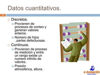 Datos cuantitativos.
13

        Discretos.
          Provienen de
           procesos de conteo y
           generan valores
           enteros.
          Número de hijos
           , partes defectuosas.
        Continuos.
          Provienen de proceso
           de medición y entre
           un rango existe un
           numero infinito de
           valores.
          Presión
           atmosférica, altura.
 