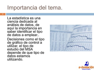 Importancia del tema.
3

    La estadística es una
    ciencia dedicada al
    análisis de datos, de
    aquí la importancia en
    saber identificar el tipo
    de datos a emplear..
    Decisiones como el tipo
    de gráfico de control a
    utilizar, el tipo de
    estudio del MSA
    depende de que tipo de
    datos estamos
    utilizando.
 