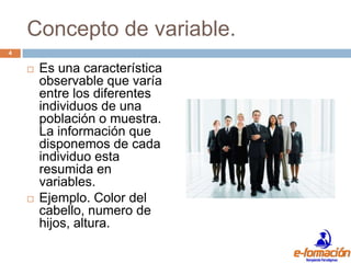 Concepto de variable.
4

       Es una característica
        observable que varía
        entre los diferentes
        individuos de una
        población o muestra.
        La información que
        disponemos de cada
        individuo esta
        resumida en
        variables.
       Ejemplo. Color del
        cabello, numero de
        hijos, altura.
 
