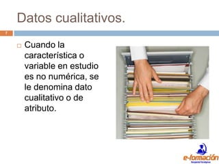 Datos cualitativos.
7


       Cuando la
        característica o
        variable en estudio
        es no numérica, se
        le denomina dato
        cualitativo o de
        atributo.
 