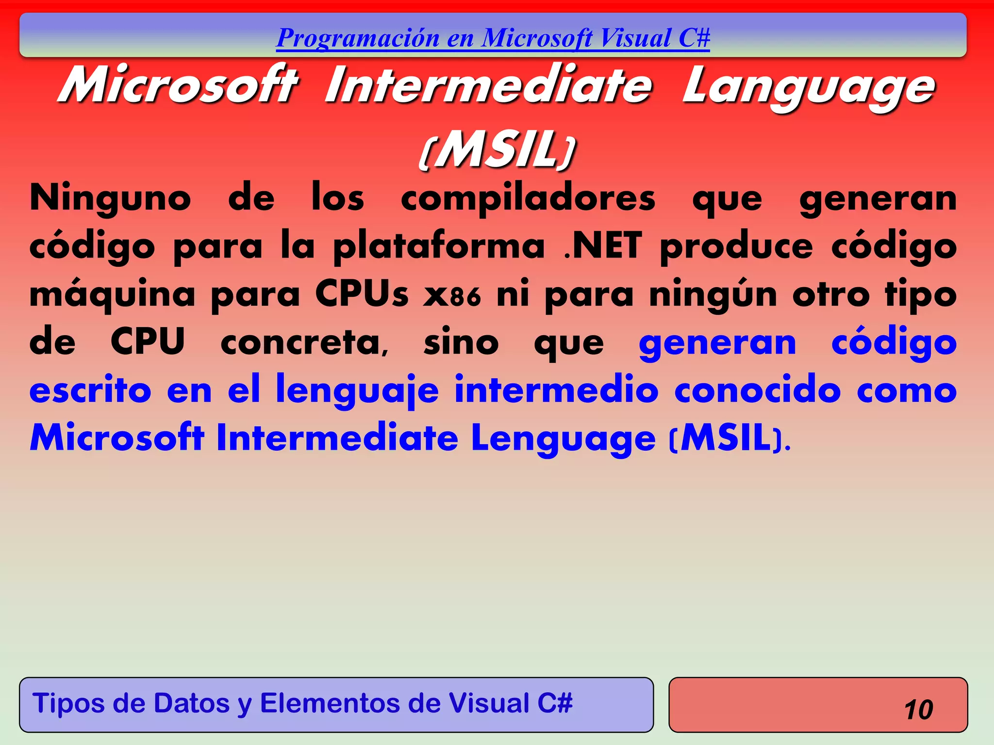 Tipos de Datos y Elementos de Visual C#
Programación en Microsoft Visual C#
Microsoft Intermediate Language
(MSIL)
Ninguno de los compiladores que generan
código para la plataforma .NET produce código
máquina para CPUs x86 ni para ningún otro tipo
de CPU concreta, sino que generan código
escrito en el lenguaje intermedio conocido como
Microsoft Intermediate Lenguage (MSIL).
10
 