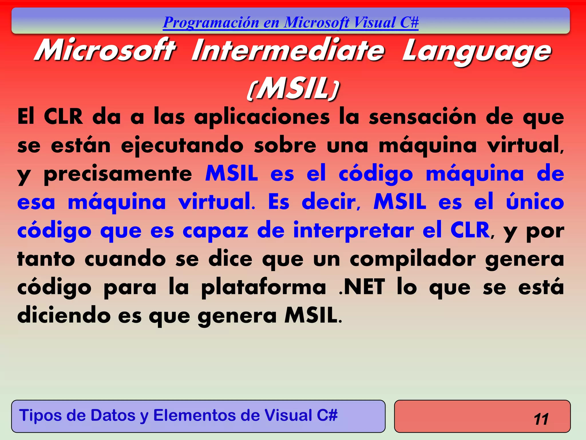 Tipos de Datos y Elementos de Visual C#
Programación en Microsoft Visual C#
Microsoft Intermediate Language
(MSIL)
El CLR da a las aplicaciones la sensación de que
se están ejecutando sobre una máquina virtual,
y precisamente MSIL es el código máquina de
esa máquina virtual. Es decir, MSIL es el único
código que es capaz de interpretar el CLR, y por
tanto cuando se dice que un compilador genera
código para la plataforma .NET lo que se está
diciendo es que genera MSIL.
11
 