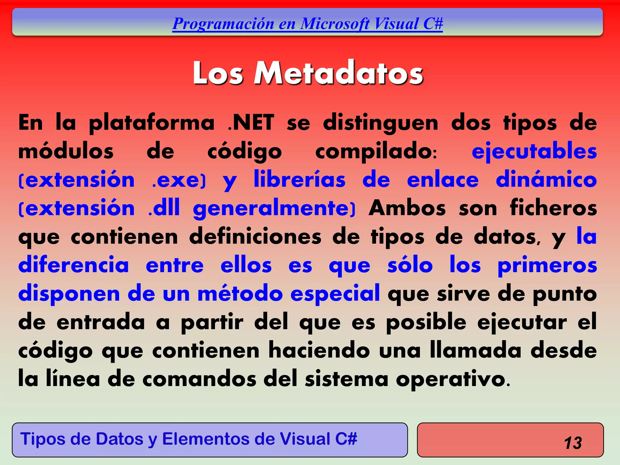 Tipos de Datos y Elementos de Visual C#
Programación en Microsoft Visual C#
Los Metadatos
En la plataforma .NET se distinguen dos tipos de
módulos de código compilado: ejecutables
(extensión .exe) y librerías de enlace dinámico
(extensión .dll generalmente) Ambos son ficheros
que contienen definiciones de tipos de datos, y la
diferencia entre ellos es que sólo los primeros
disponen de un método especial que sirve de punto
de entrada a partir del que es posible ejecutar el
código que contienen haciendo una llamada desde
la línea de comandos del sistema operativo.
13
 