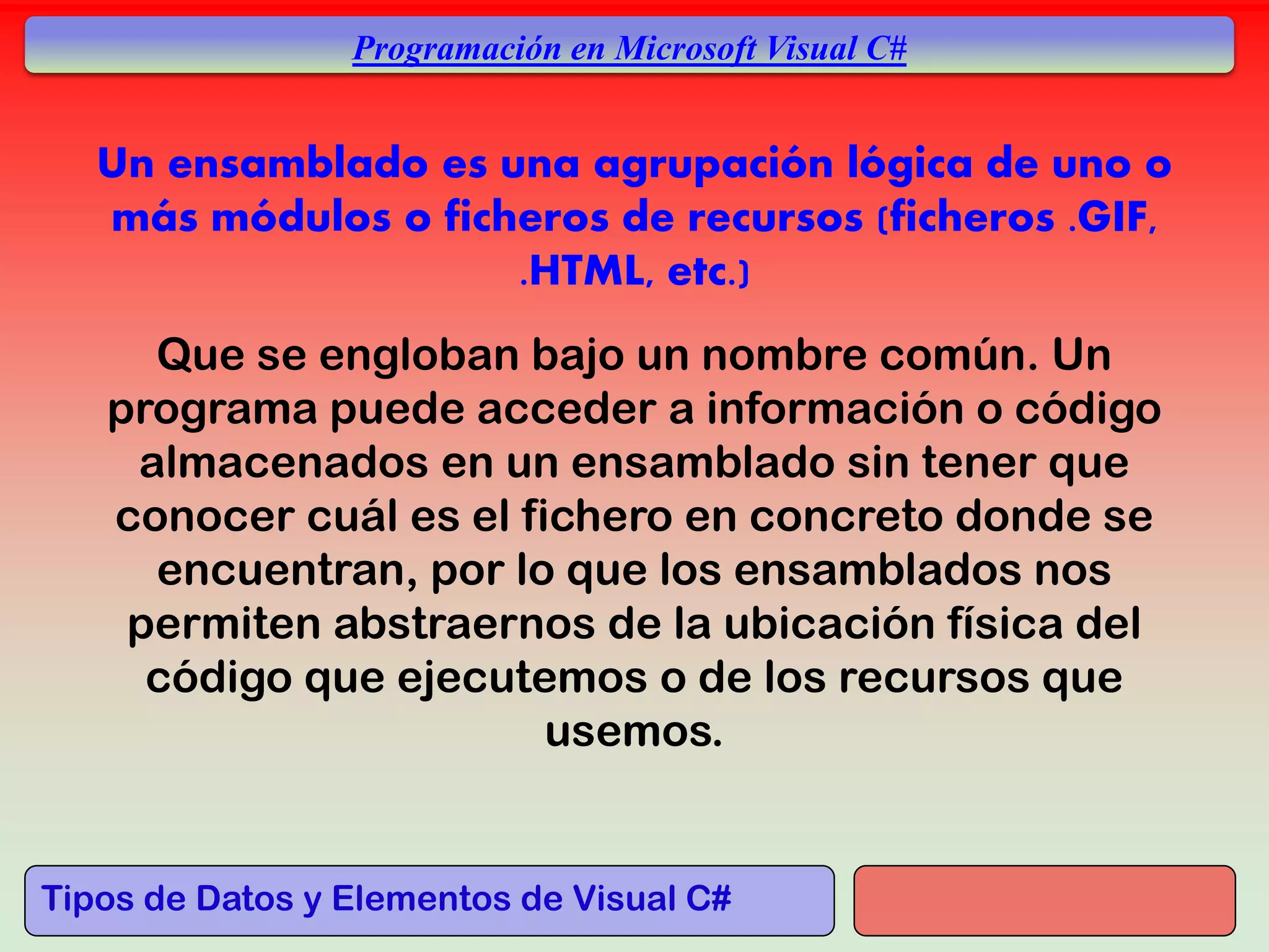 Tipos de Datos y Elementos de Visual C#
Programación en Microsoft Visual C#
Que se engloban bajo un nombre común. Un
programa puede acceder a información o código
almacenados en un ensamblado sin tener que
conocer cuál es el fichero en concreto donde se
encuentran, por lo que los ensamblados nos
permiten abstraernos de la ubicación física del
código que ejecutemos o de los recursos que
usemos.
Un ensamblado es una agrupación lógica de uno o
más módulos o ficheros de recursos (ficheros .GIF,
.HTML, etc.)
 