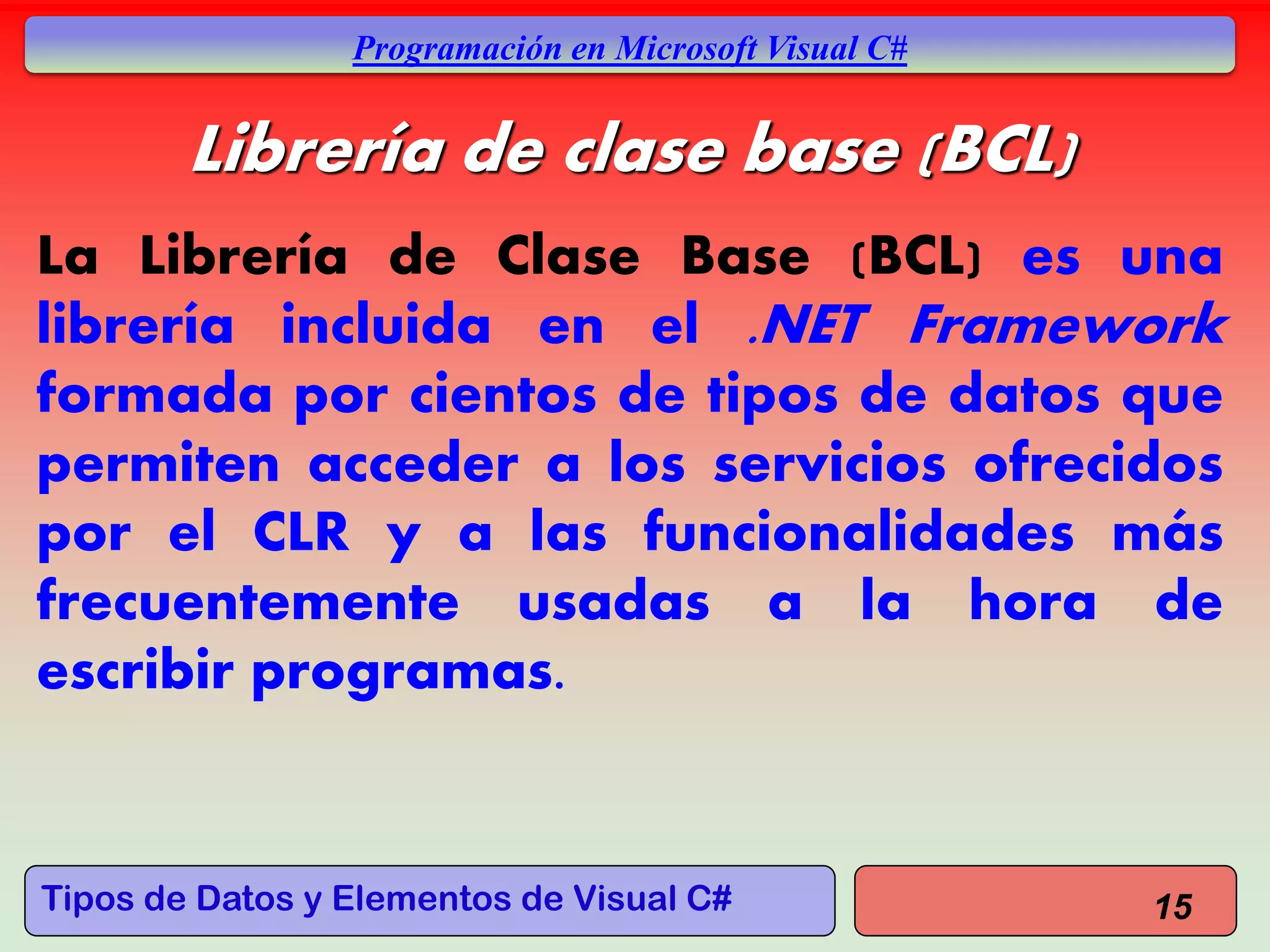 Tipos de Datos y Elementos de Visual C#
Programación en Microsoft Visual C#
Librería de clase base (BCL)
La Librería de Clase Base (BCL) es una
librería incluida en el .NET Framework
formada por cientos de tipos de datos que
permiten acceder a los servicios ofrecidos
por el CLR y a las funcionalidades más
frecuentemente usadas a la hora de
escribir programas.
15
 