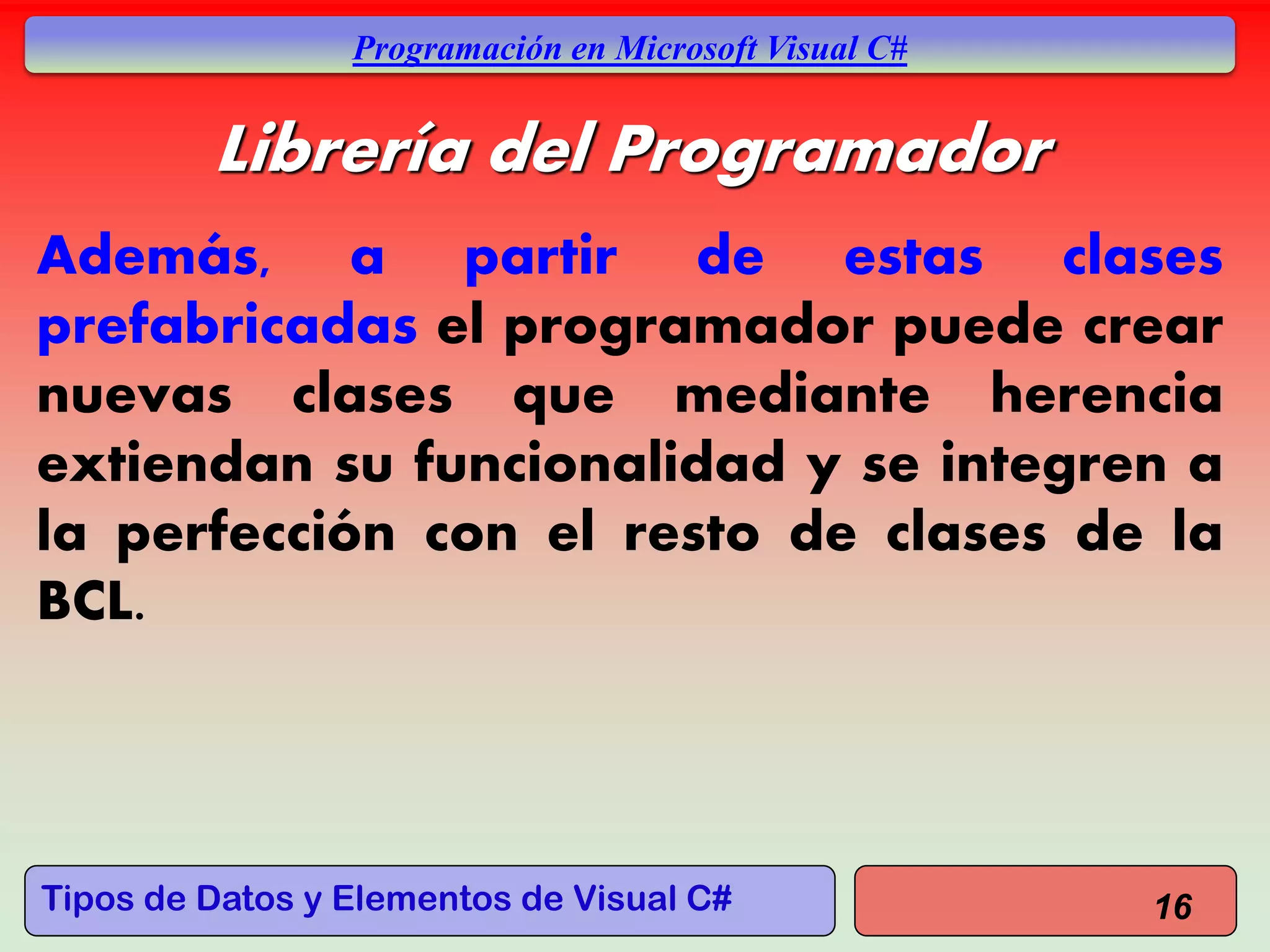 Tipos de Datos y Elementos de Visual C#
Programación en Microsoft Visual C#
Librería del Programador
Además, a partir de estas clases
prefabricadas el programador puede crear
nuevas clases que mediante herencia
extiendan su funcionalidad y se integren a
la perfección con el resto de clases de la
BCL.
16
 