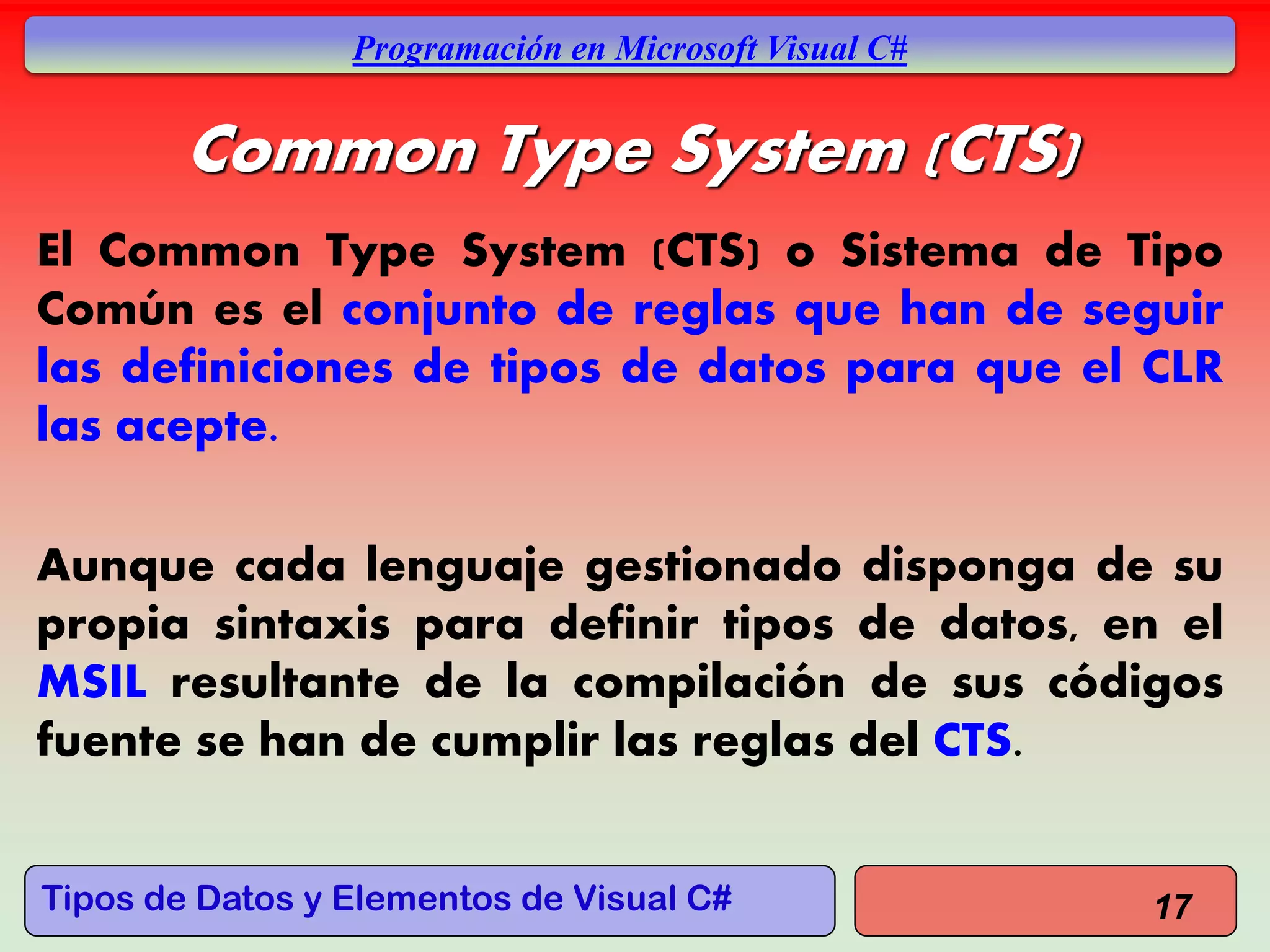 Tipos de Datos y Elementos de Visual C#
Programación en Microsoft Visual C#
Common Type System (CTS)
El Common Type System (CTS) o Sistema de Tipo
Común es el conjunto de reglas que han de seguir
las definiciones de tipos de datos para que el CLR
las acepte.
Aunque cada lenguaje gestionado disponga de su
propia sintaxis para definir tipos de datos, en el
MSIL resultante de la compilación de sus códigos
fuente se han de cumplir las reglas del CTS.
17
 