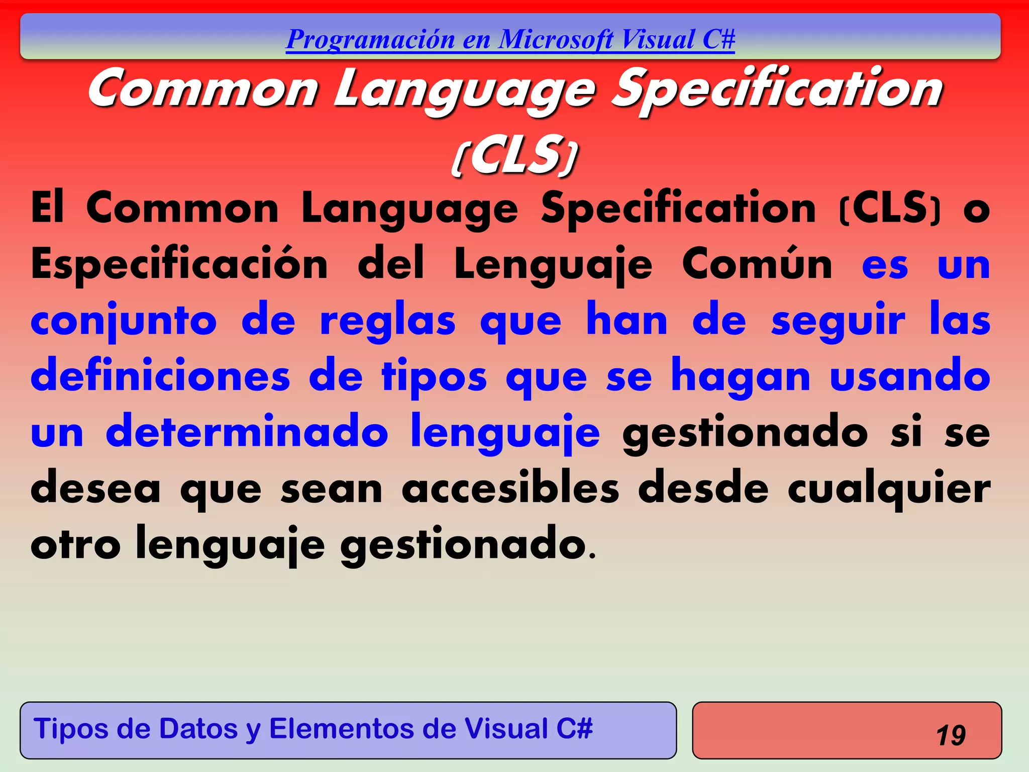 Tipos de Datos y Elementos de Visual C#
Programación en Microsoft Visual C#
Common Language Specification
(CLS)
El Common Language Specification (CLS) o
Especificación del Lenguaje Común es un
conjunto de reglas que han de seguir las
definiciones de tipos que se hagan usando
un determinado lenguaje gestionado si se
desea que sean accesibles desde cualquier
otro lenguaje gestionado.
19
 
