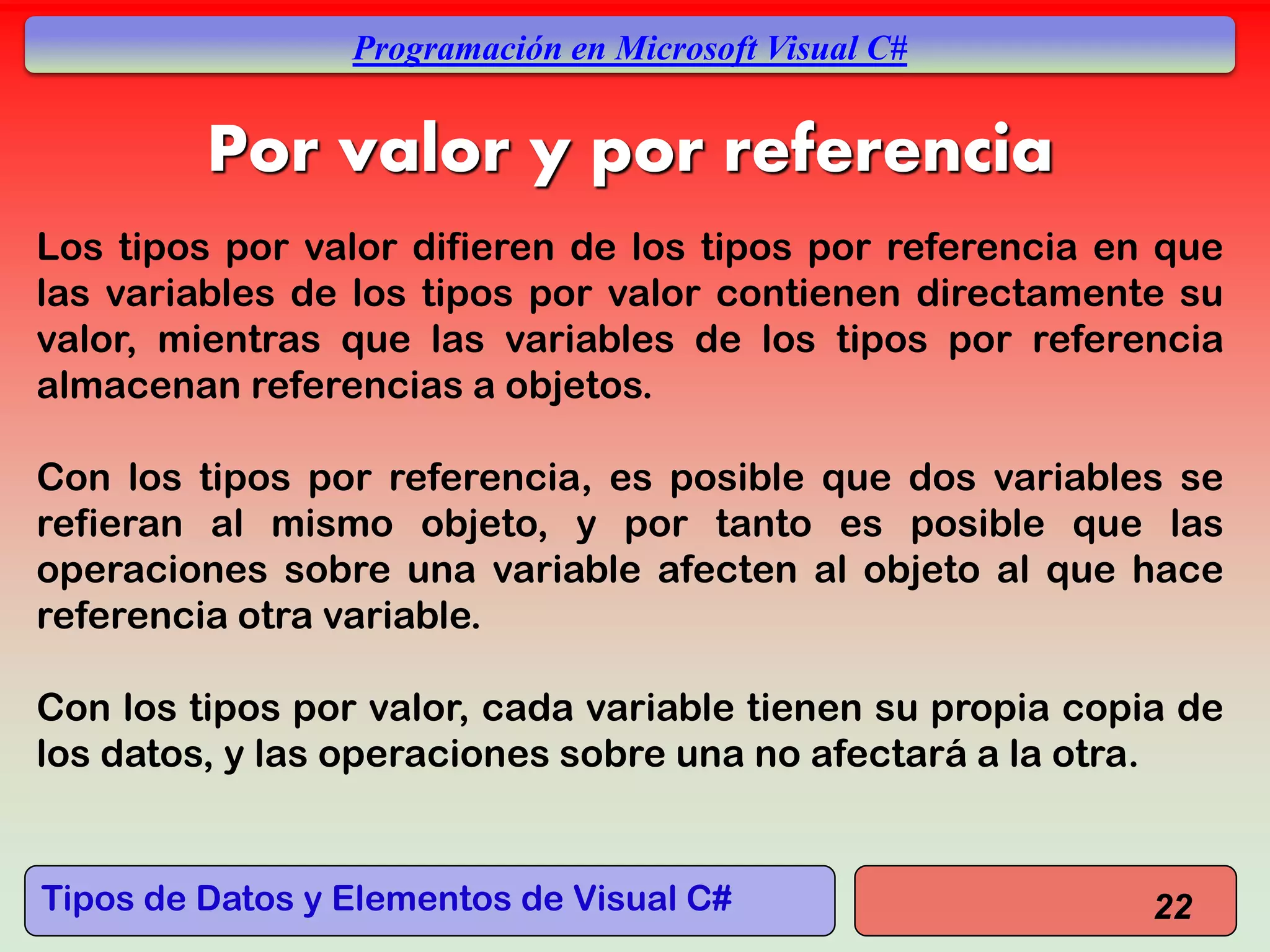 Tipos de Datos y Elementos de Visual C#
Programación en Microsoft Visual C#
Por valor y por referencia
Los tipos por valor difieren de los tipos por referencia en que
las variables de los tipos por valor contienen directamente su
valor, mientras que las variables de los tipos por referencia
almacenan referencias a objetos.
Con los tipos por referencia, es posible que dos variables se
refieran al mismo objeto, y por tanto es posible que las
operaciones sobre una variable afecten al objeto al que hace
referencia otra variable.
Con los tipos por valor, cada variable tienen su propia copia de
los datos, y las operaciones sobre una no afectará a la otra.
22
 