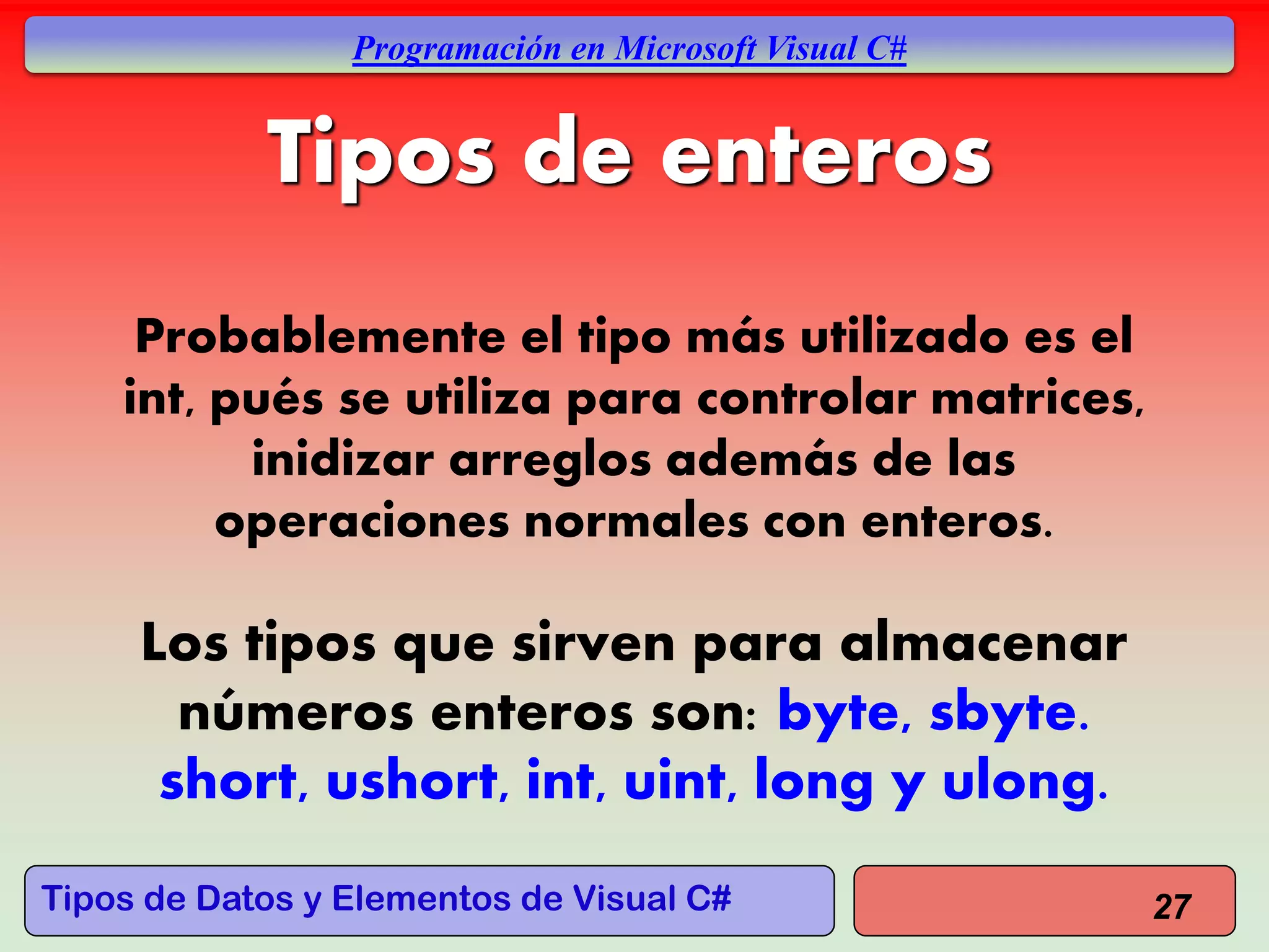 Tipos de Datos y Elementos de Visual C#
Programación en Microsoft Visual C#
Probablemente el tipo más utilizado es el
int, pués se utiliza para controlar matrices,
inidizar arreglos además de las
operaciones normales con enteros.
Los tipos que sirven para almacenar
números enteros son: byte, sbyte.
short, ushort, int, uint, long y ulong.
27
Tipos de enteros
 