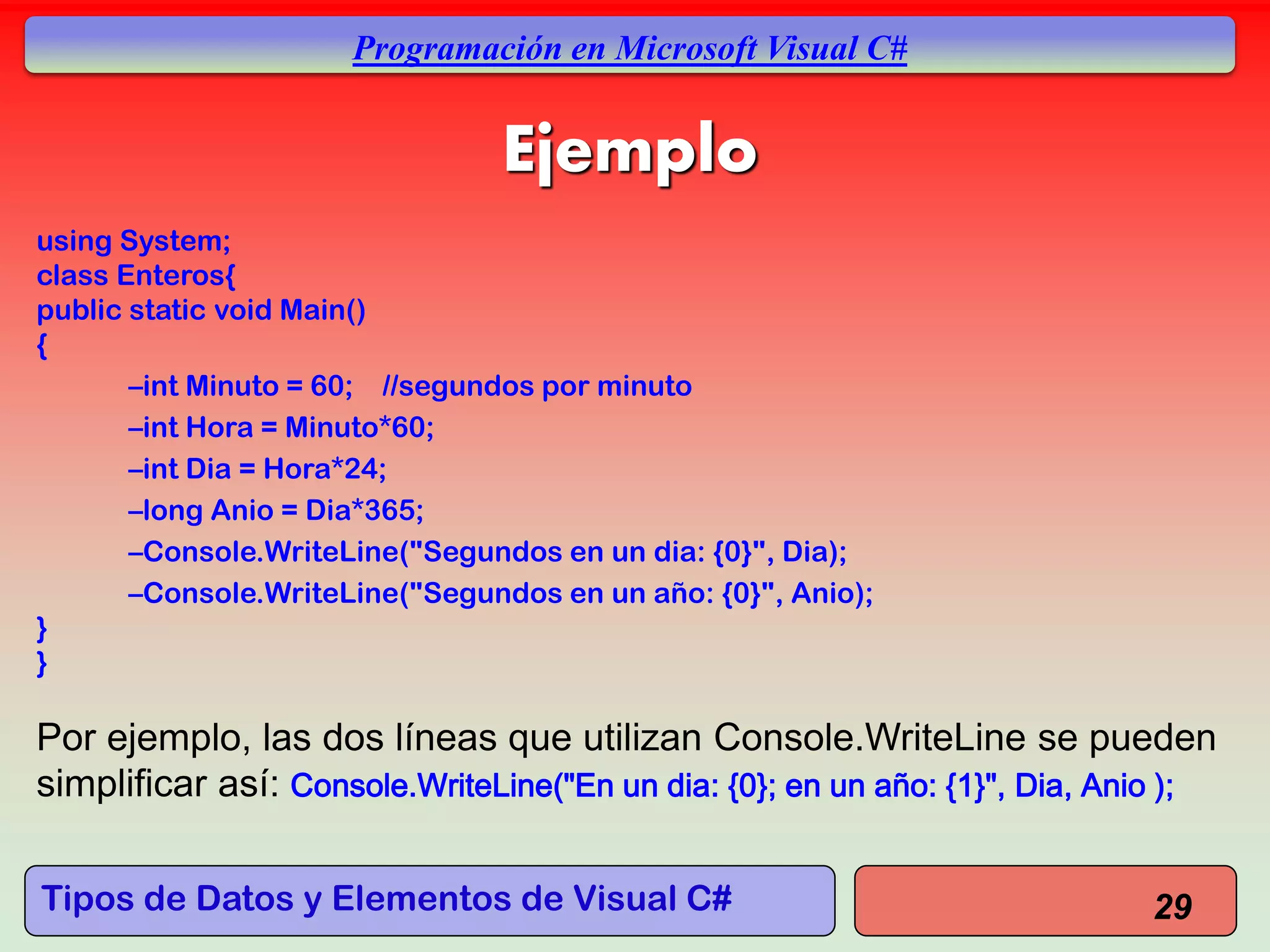 Tipos de Datos y Elementos de Visual C#
Programación en Microsoft Visual C#
Ejemplo
using System;
class Enteros{
public static void Main()
{
–int Minuto = 60; //segundos por minuto
–int Hora = Minuto*60;
–int Dia = Hora*24;
–long Anio = Dia*365;
–Console.WriteLine("Segundos en un dia: {0}", Dia);
–Console.WriteLine("Segundos en un año: {0}", Anio);
}
}
Por ejemplo, las dos líneas que utilizan Console.WriteLine se pueden
simplificar así: Console.WriteLine("En un dia: {0}; en un año: {1}", Dia, Anio );
29
 