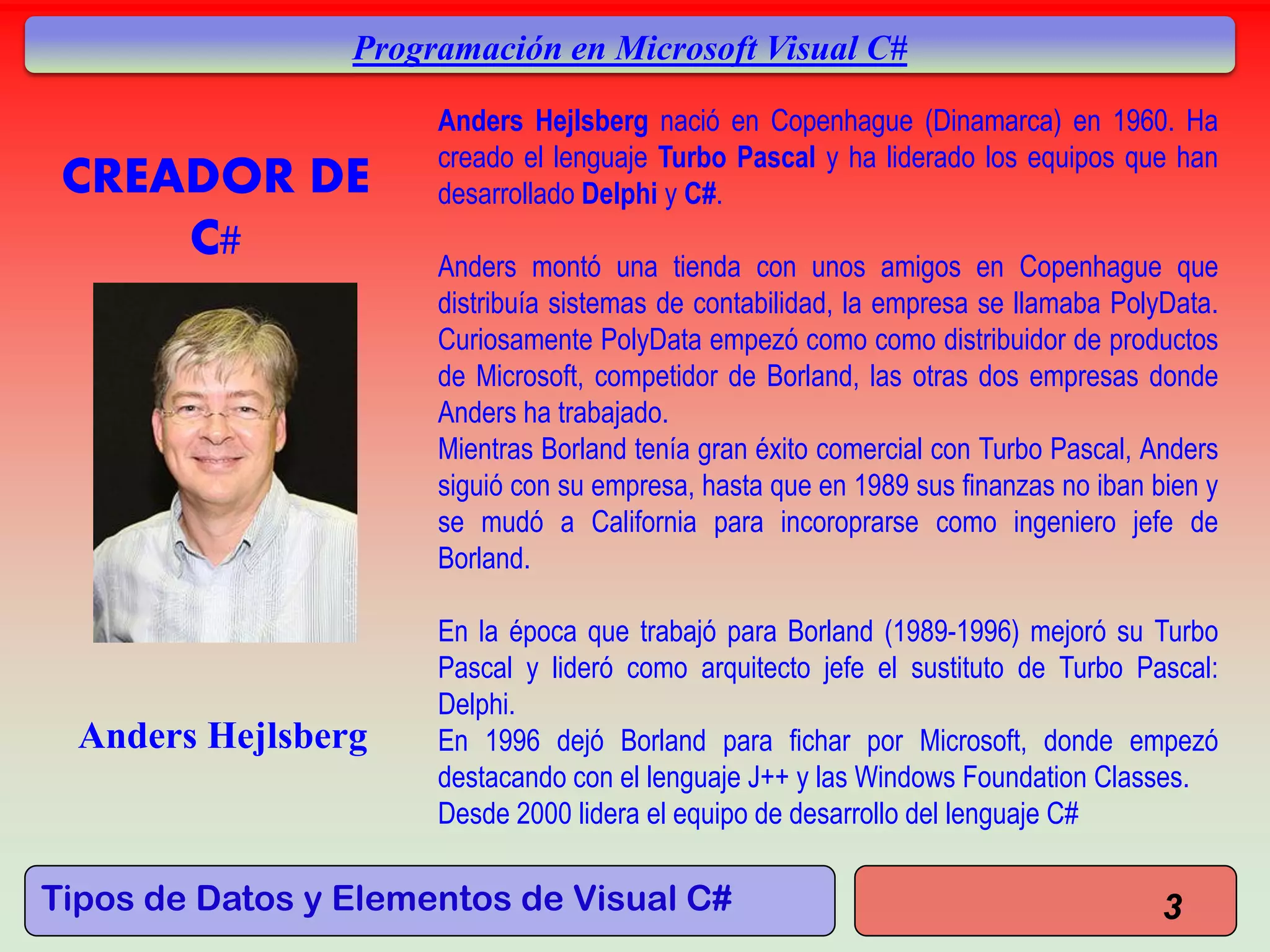 Tipos de Datos y Elementos de Visual C#
Programación en Microsoft Visual C#
3
CREADOR DE
C#
Anders Hejlsberg nació en Copenhague (Dinamarca) en 1960. Ha
creado el lenguaje Turbo Pascal y ha liderado los equipos que han
desarrollado Delphi y C#.
Anders montó una tienda con unos amigos en Copenhague que
distribuía sistemas de contabilidad, la empresa se llamaba PolyData.
Curiosamente PolyData empezó como como distribuidor de productos
de Microsoft, competidor de Borland, las otras dos empresas donde
Anders ha trabajado.
Mientras Borland tenía gran éxito comercial con Turbo Pascal, Anders
siguió con su empresa, hasta que en 1989 sus finanzas no iban bien y
se mudó a California para incoroprarse como ingeniero jefe de
Borland.
En la época que trabajó para Borland (1989-1996) mejoró su Turbo
Pascal y lideró como arquitecto jefe el sustituto de Turbo Pascal:
Delphi.
En 1996 dejó Borland para fichar por Microsoft, donde empezó
destacando con el lenguaje J++ y las Windows Foundation Classes.
Desde 2000 lidera el equipo de desarrollo del lenguaje C#
Anders Hejlsberg
 