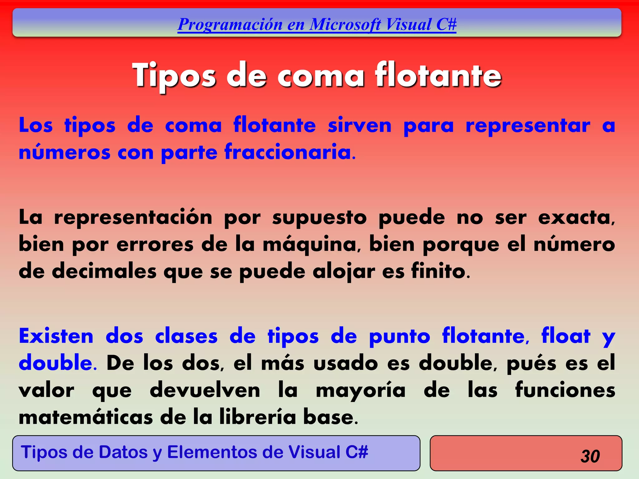 Tipos de Datos y Elementos de Visual C#
Programación en Microsoft Visual C#
Tipos de coma flotante
Los tipos de coma flotante sirven para representar a
números con parte fraccionaria.
La representación por supuesto puede no ser exacta,
bien por errores de la máquina, bien porque el número
de decimales que se puede alojar es finito.
Existen dos clases de tipos de punto flotante, float y
double. De los dos, el más usado es double, pués es el
valor que devuelven la mayoría de las funciones
matemáticas de la librería base.
30
 