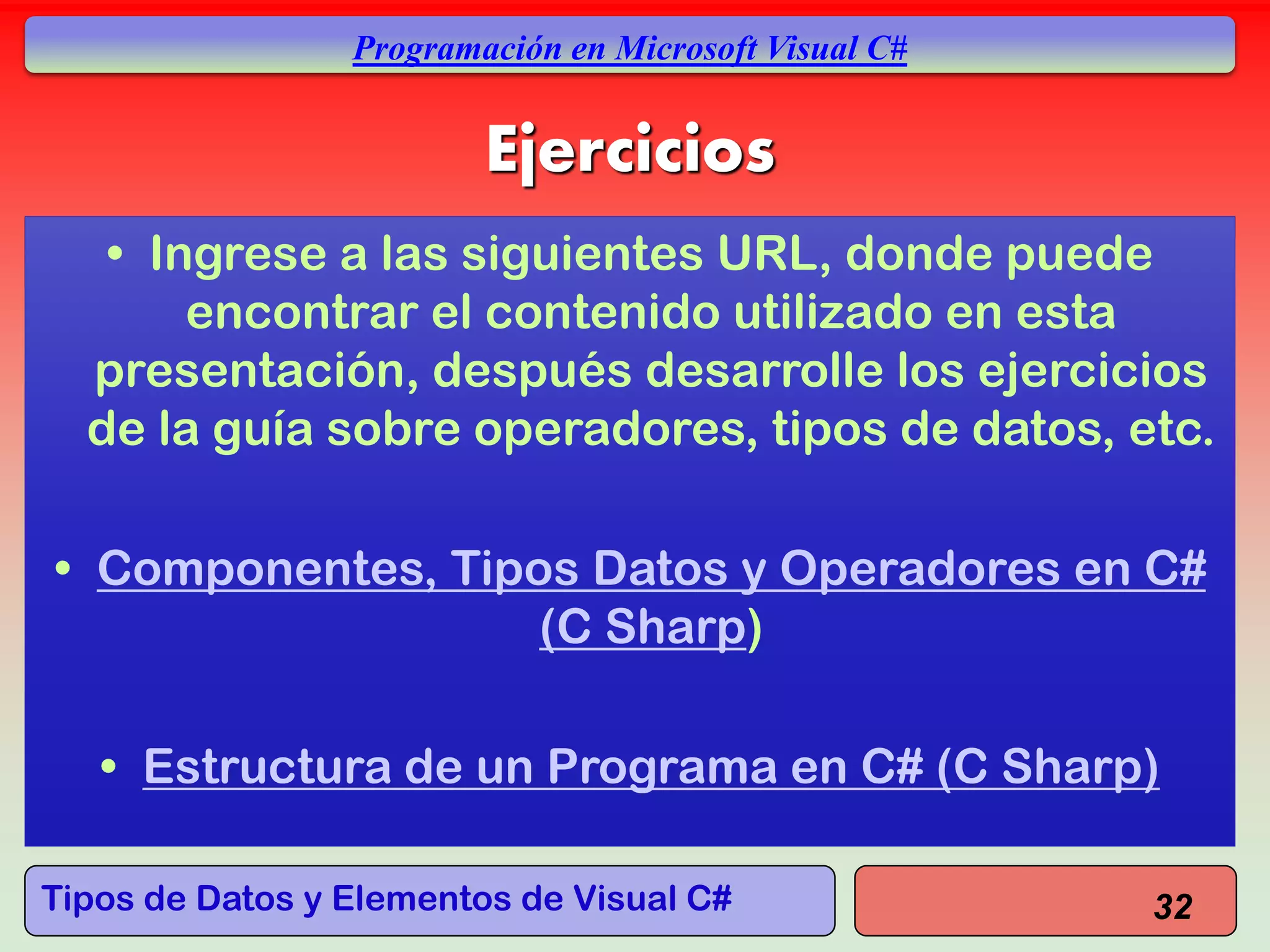 Tipos de Datos y Elementos de Visual C#
Programación en Microsoft Visual C#
Ejercicios
• Ingrese a las siguientes URL, donde puede
encontrar el contenido utilizado en esta
presentación, después desarrolle los ejercicios
de la guía sobre operadores, tipos de datos, etc.
• Componentes, Tipos Datos y Operadores en C#
(C Sharp)
• Estructura de un Programa en C# (C Sharp)
32
 