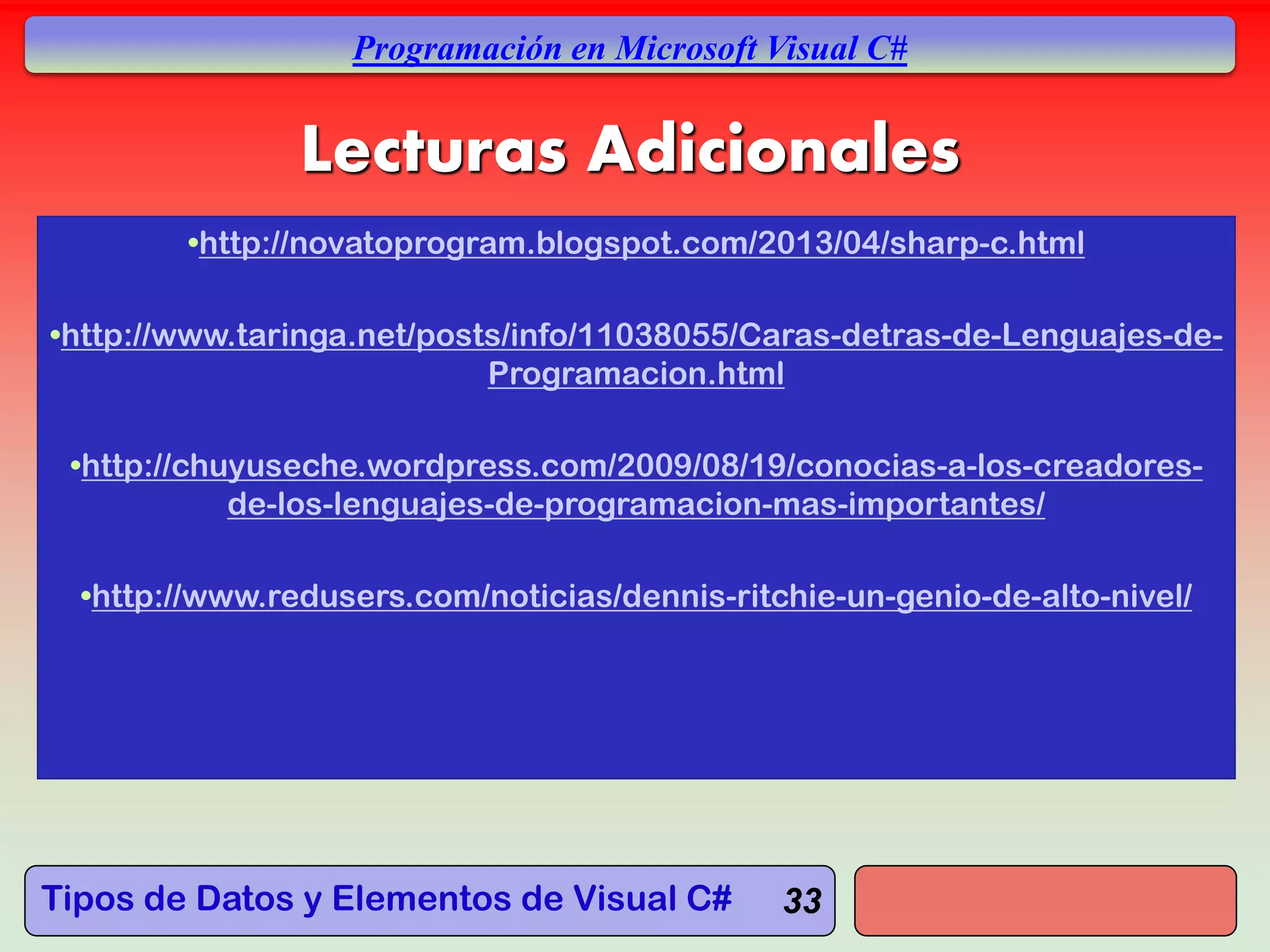 Tipos de Datos y Elementos de Visual C#
Programación en Microsoft Visual C#
33
Lecturas Adicionales
•http://novatoprogram.blogspot.com/2013/04/sharp-c.html
•http://www.taringa.net/posts/info/11038055/Caras-detras-de-Lenguajes-de-
Programacion.html
•http://chuyuseche.wordpress.com/2009/08/19/conocias-a-los-creadores-
de-los-lenguajes-de-programacion-mas-importantes/
•http://www.redusers.com/noticias/dennis-ritchie-un-genio-de-alto-nivel/
 