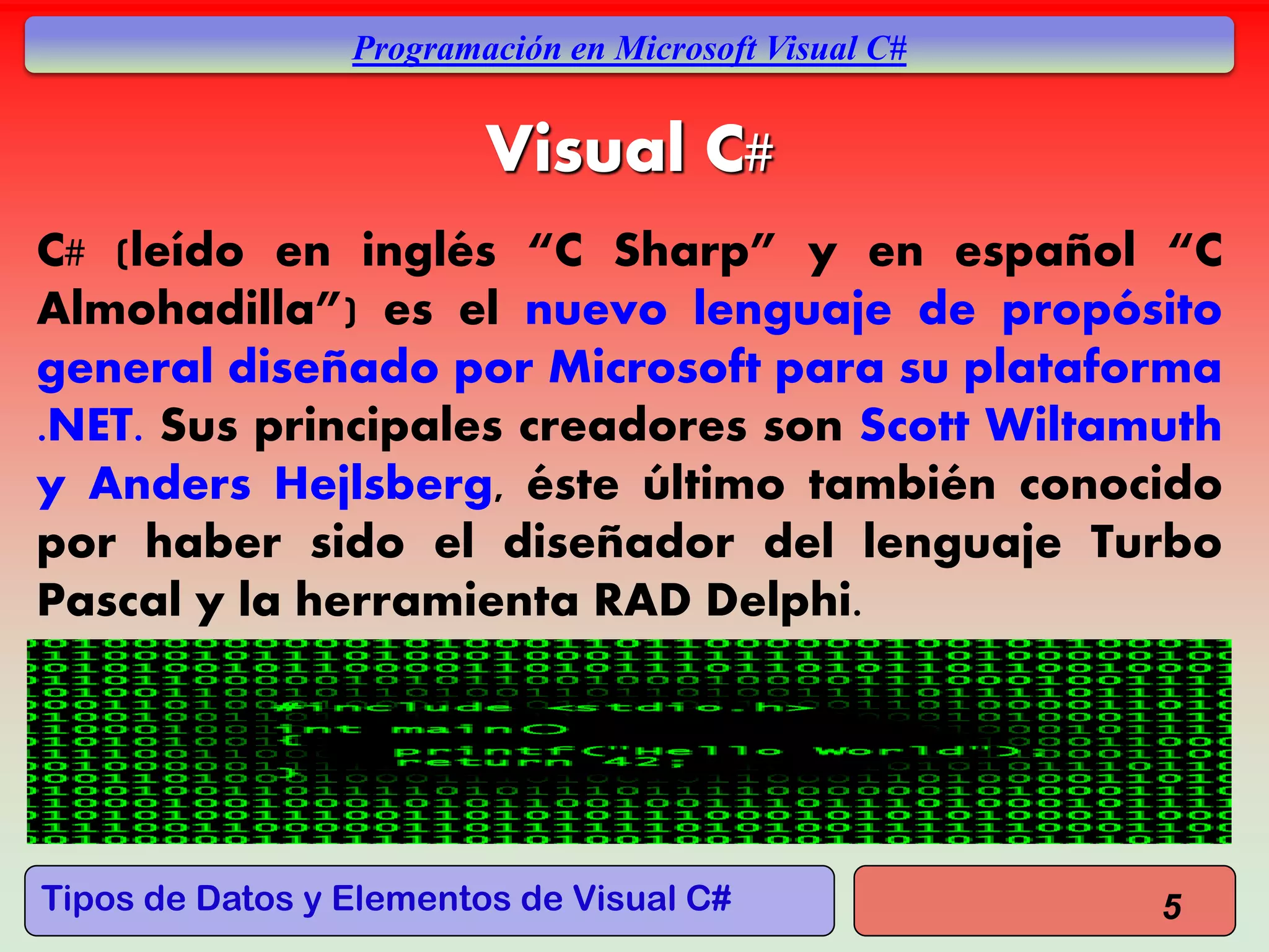 Tipos de Datos y Elementos de Visual C#
Programación en Microsoft Visual C#
Visual C#
C# (leído en inglés “C Sharp” y en español “C
Almohadilla”) es el nuevo lenguaje de propósito
general diseñado por Microsoft para su plataforma
.NET. Sus principales creadores son Scott Wiltamuth
y Anders Hejlsberg, éste último también conocido
por haber sido el diseñador del lenguaje Turbo
Pascal y la herramienta RAD Delphi.
5
 