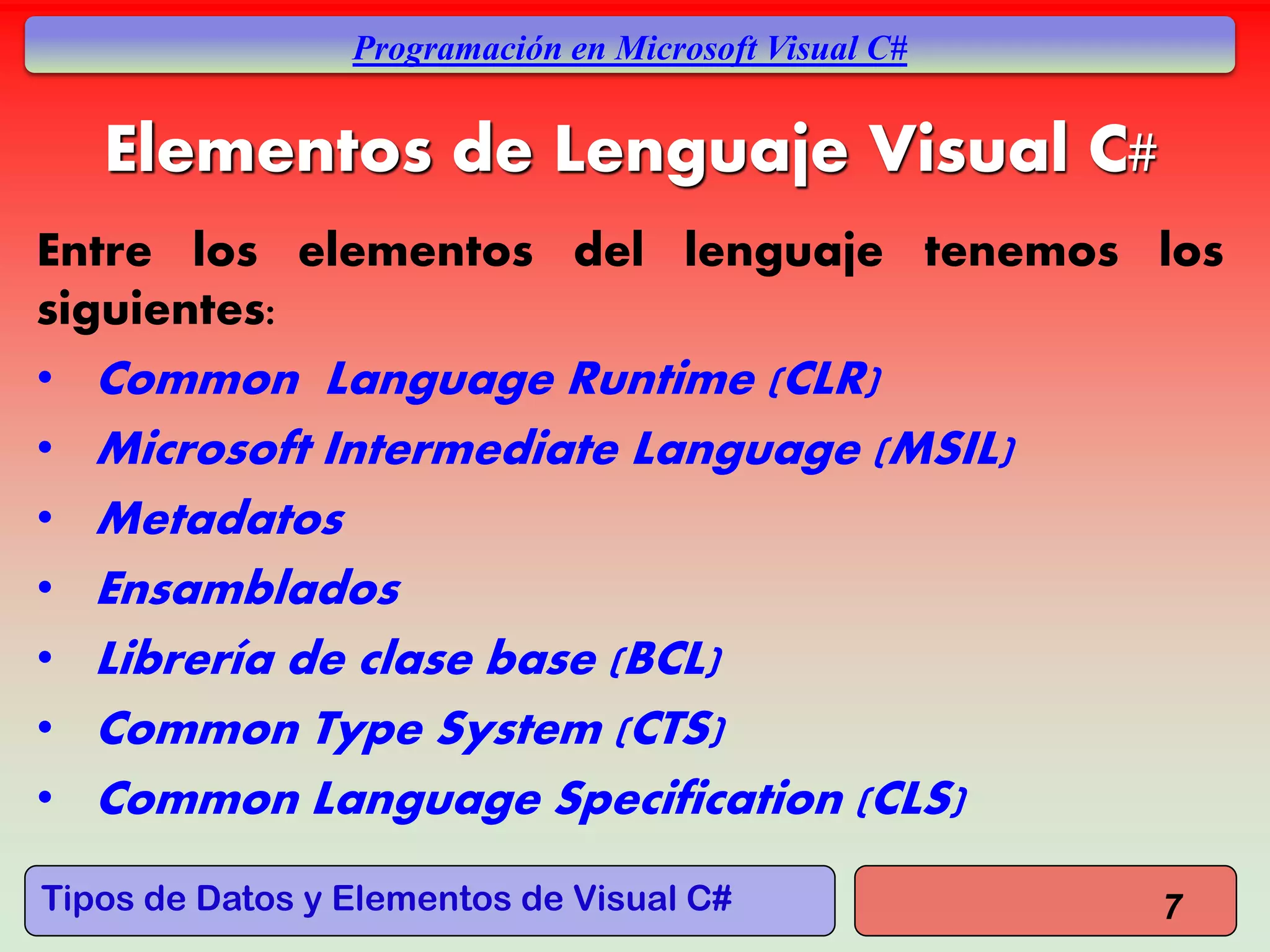 Tipos de Datos y Elementos de Visual C#
Programación en Microsoft Visual C#
Elementos de Lenguaje Visual C#
Entre los elementos del lenguaje tenemos los
siguientes:
• Common Language Runtime (CLR)
• Microsoft Intermediate Language (MSIL)
• Metadatos
• Ensamblados
• Librería de clase base (BCL)
• Common Type System (CTS)
• Common Language Specification (CLS)
7
 