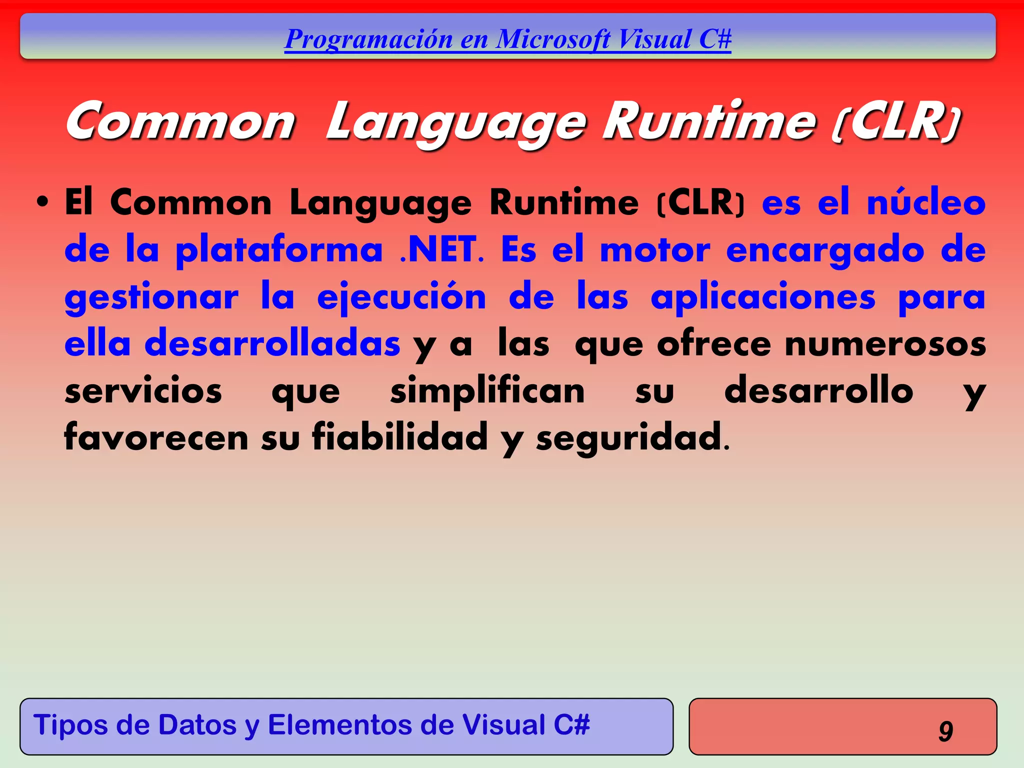 Tipos de Datos y Elementos de Visual C#
Programación en Microsoft Visual C#
Common Language Runtime (CLR)
• El Common Language Runtime (CLR) es el núcleo
de la plataforma .NET. Es el motor encargado de
gestionar la ejecución de las aplicaciones para
ella desarrolladas y a las que ofrece numerosos
servicios que simplifican su desarrollo y
favorecen su fiabilidad y seguridad.
9
 