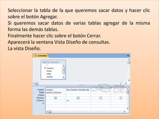 Seleccionar la tabla de la que queremos sacar datos y hacer clic
sobre el botón Agregar.
Si queremos sacar datos de varias tablas agregar de la misma
forma las demás tablas.
Finalmente hacer clic sobre el botón Cerrar.
Aparecerá la ventana Vista Diseño de consultas.
La vista Diseño.
 