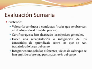 Evaluación SumariaPretende: Valorar la conducta o conductas finales que se observan en el educando al final del proceso.Certificar que se han alcanzado los objetivos generales.Hacer una recapitulación o integración de los contenidos de aprendizaje sobre los que se han trabajado a lo largo del curso.Integrar en uno solo los diferentes juicios de valor que se han emitido sobre una persona a través del curso.