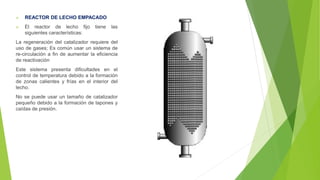  REACTOR DE LECHO EMPACADO
 El reactor de lecho fijo tiene las
siguientes características:
La regeneración del catalizador requiere del
uso de gases; Es común usar un sistema de
re-circulación a fin de aumentar la eficiencia
de reactivación
Este sistema presenta dificultades en el
control de temperatura debido a la formación
de zonas calientes y frías en el interior del
lecho.
No se puede usar un tamaño de catalizador
pequeño debido a la formación de tapones y
caídas de presión.
 