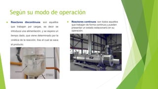 Según su modo de operación
 Reactores discontinuos: son aquellos
que trabajan por cargas, es decir se
introduce una alimentación, y se espera un
tiempo dado, que viene determinado por la
cinética de la reacción, tras el cual se saca
el producto.
 Reactores continuos: son todos aquellos
que trabajan de forma continua y pueden
presentar un estado estacionario en su
operación.
 